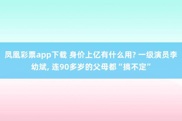 凤凰彩票app下载 身价上亿有什么用? 一级演员李幼斌, 连90多岁的父母都“搞不定”