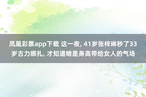 凤凰彩票app下载 这一夜, 41岁张梓琳秒了33岁古力娜扎, 才知道啥是身高带给女人的气场