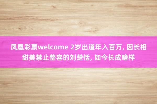 凤凰彩票welcome 2岁出道年入百万, 因长相甜美禁止整容的刘楚恬, 如今长成啥样