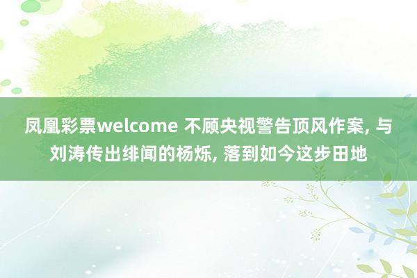 凤凰彩票welcome 不顾央视警告顶风作案, 与刘涛传出绯闻的杨烁, 落到如今这步田地