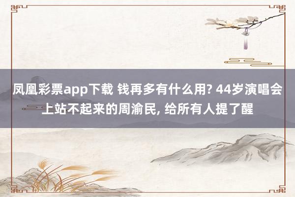 凤凰彩票app下载 钱再多有什么用? 44岁演唱会上站不起来的周渝民, 给所有人提了醒