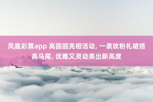 凤凰彩票app 高圆圆亮相活动, 一袭玫粉礼裙搭高马尾,<a href=