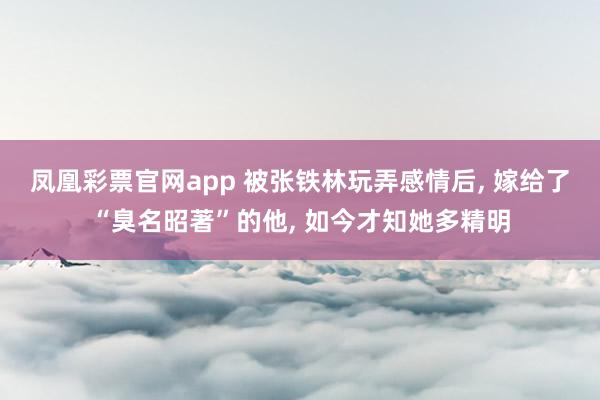 凤凰彩票官网app 被张铁林玩弄感情后, 嫁给了“臭名昭著”的他, 如今才知她多精明