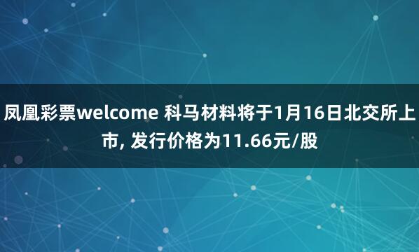 凤凰彩票welcome 科马材料将于1月16日北交所上市, 发行价格为11.66元/股