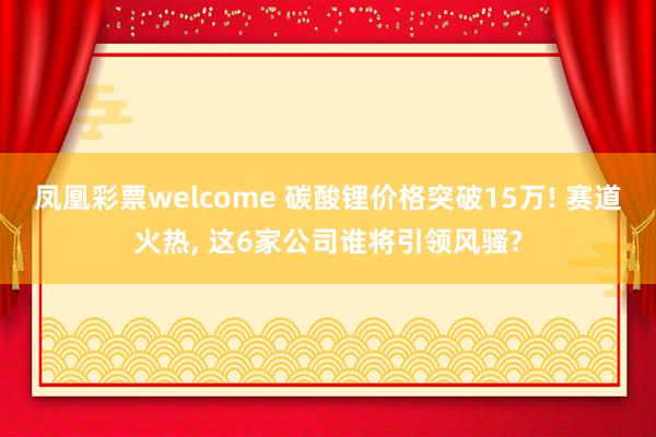 凤凰彩票welcome 碳酸锂价格突破15万! 赛道火热, 这6家公司谁将引领风骚?