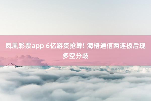 凤凰彩票app 6亿游资抢筹! 海格通信两连板后现多空分歧