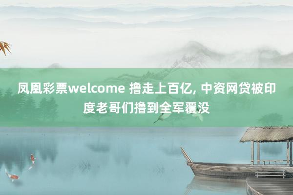 凤凰彩票welcome 撸走上百亿, 中资网贷被印度老哥们撸到全军覆没