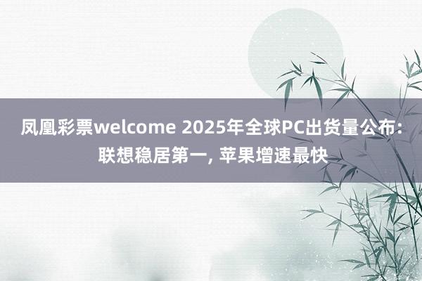 凤凰彩票welcome 2025年全球PC出货量公布: 联想稳居第一, 苹果增速最快
