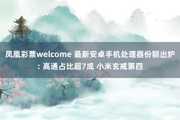 凤凰彩票welcome 最新安卓手机处理器份额出炉: 高通占比超7成 小米玄戒第四