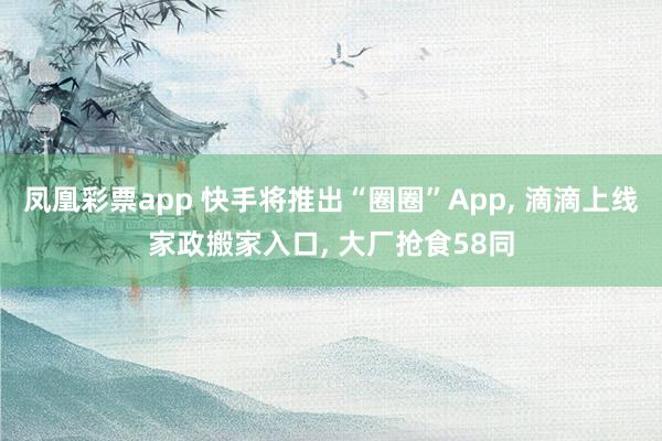 凤凰彩票app 快手将推出“圈圈”App, 滴滴上线家政搬家入口, 大厂抢食58同