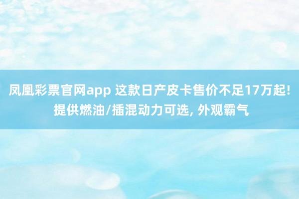 凤凰彩票官网app 这款日产皮卡售价不足17万起! 提供燃油/插混动力可选, 外观霸气
