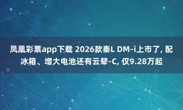 凤凰彩票app下载 2026款秦L DM-i上市了, 配冰箱、增大电池还有云辇-C, 仅9.28万起