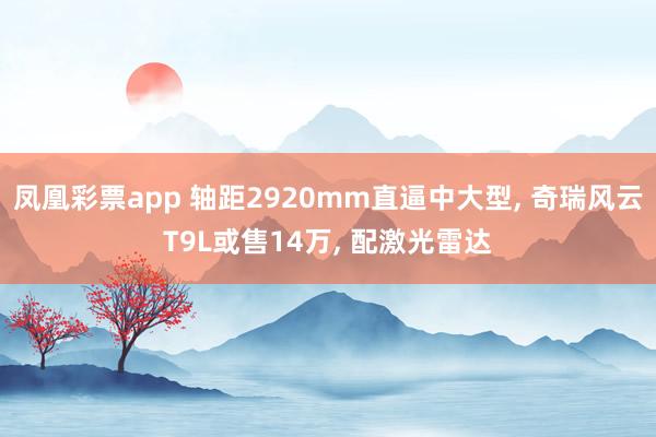 凤凰彩票app 轴距2920mm直逼中大型, 奇瑞风云T9L或售14万, 配激光雷达