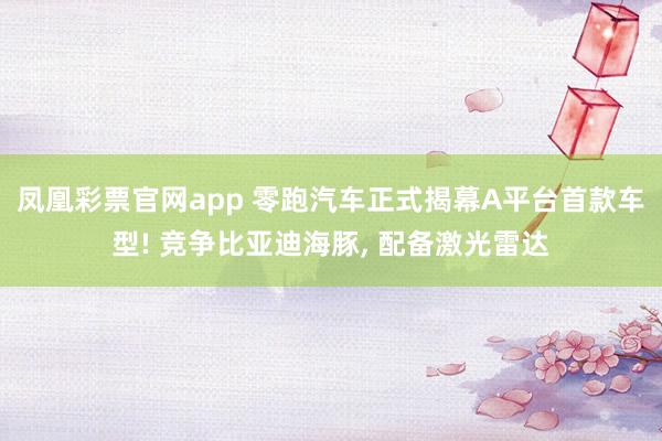 凤凰彩票官网app 零跑汽车正式揭幕A平台首款车型! 竞争比亚迪海豚, 配备激光雷达