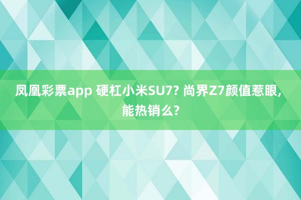凤凰彩票app 硬杠小米SU7? 尚界Z7颜值惹眼, 能热销么?