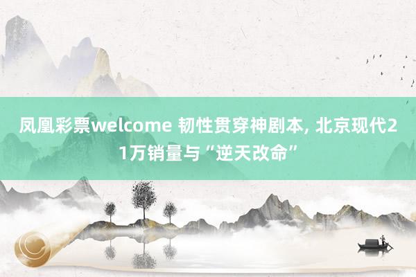 凤凰彩票welcome 韧性贯穿神剧本, 北京现代21万销量与“逆天改命”