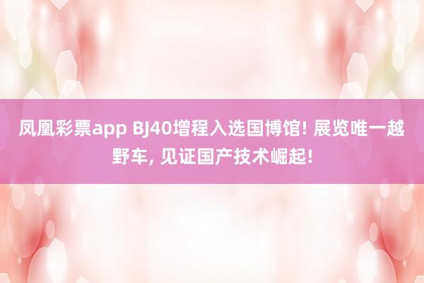 凤凰彩票app BJ40增程入选国博馆! 展览唯一越野车, 见证国产技术崛起!