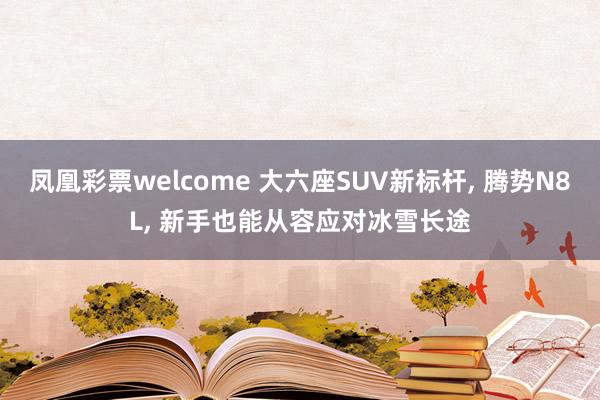凤凰彩票welcome 大六座SUV新标杆, 腾势N8L, 新手也能从容应对冰雪长途
