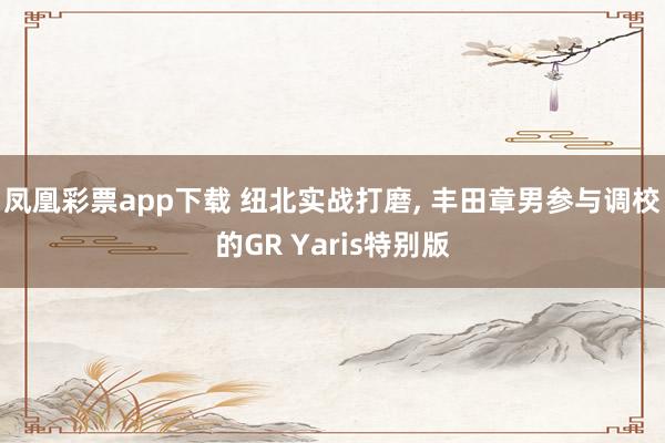 凤凰彩票app下载 纽北实战打磨, 丰田章男参与调校的GR Yaris特别版