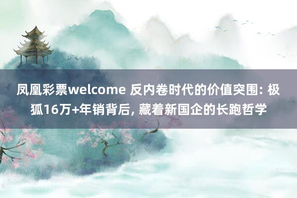 凤凰彩票welcome 反内卷时代的价值突围: 极狐16万+年销背后, 藏着新国企的长跑哲学