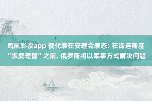 凤凰彩票app 俄代表在安理会表态: 在泽连斯基“恢复理智”之前, 俄罗斯将以军事方式解决问题