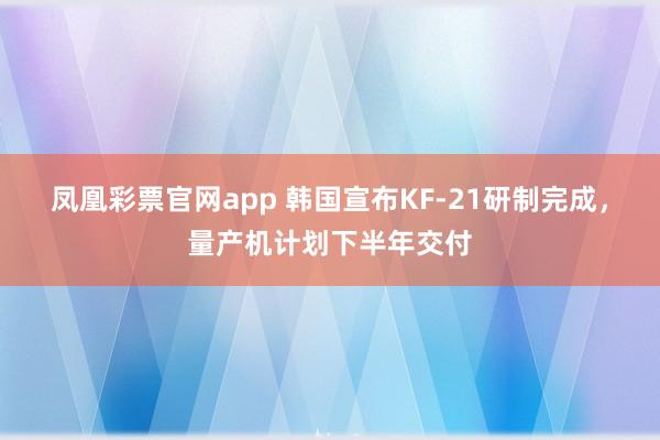凤凰彩票官网app 韩国宣布KF-21研制完成，量产机计划下半年交付