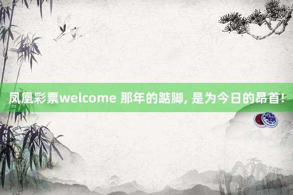 凤凰彩票welcome 那年的踮脚, 是为今日的昂首!