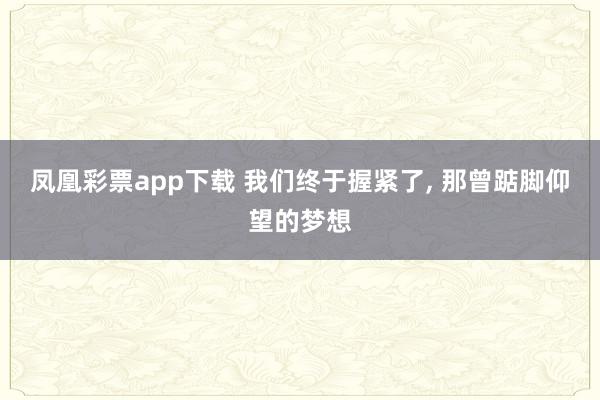 凤凰彩票app下载 我们终于握紧了, 那曾踮脚仰望的梦想