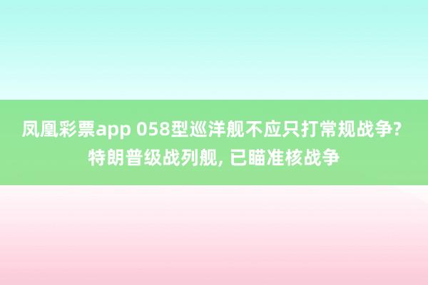凤凰彩票app 058型巡洋舰不应只打常规战争? 特朗普级战列舰, 已瞄准核战争