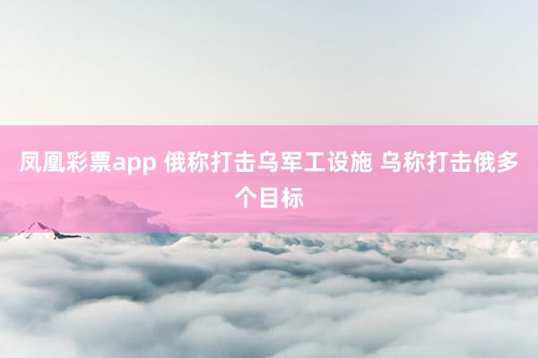 凤凰彩票app 俄称打击乌军工设施 乌称打击俄多个目标