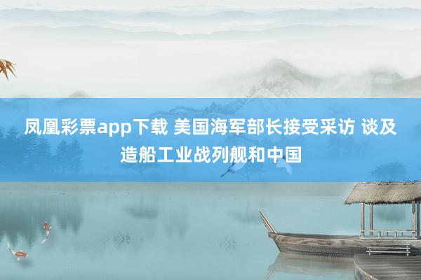 凤凰彩票app下载 美国海军部长接受采访 谈及造船工业战列舰和中国