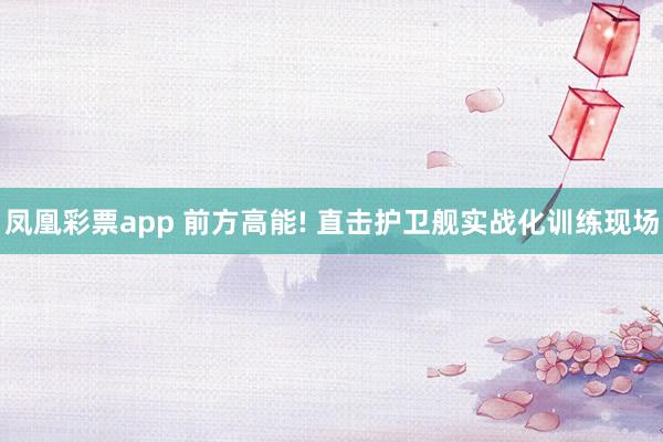 凤凰彩票app 前方高能! 直击护卫舰实战化训练现场