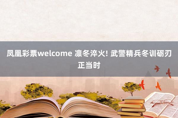 凤凰彩票welcome 凛冬淬火! 武警精兵冬训砺刃正当时