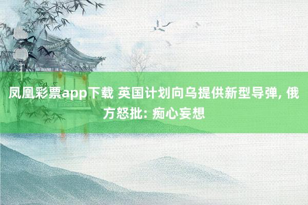 凤凰彩票app下载 英国计划向乌提供新型导弹, 俄方怒批: 痴心妄想