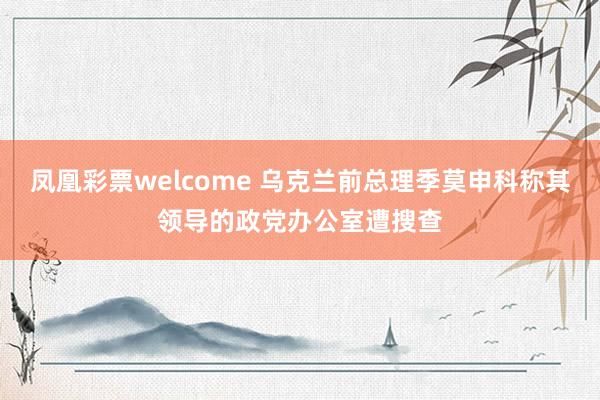 凤凰彩票welcome 乌克兰前总理季莫申科称其领导的政党办公室遭搜查
