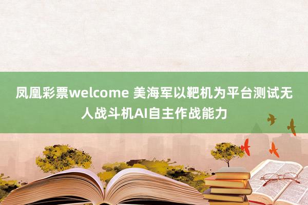 凤凰彩票welcome 美海军以靶机为平台测试无人战斗机AI自主作战能力