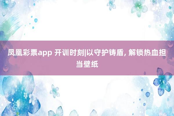 凤凰彩票app 开训时刻|以守护铸盾, 解锁热血担当壁纸