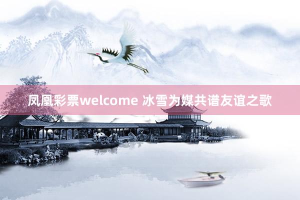 凤凰彩票welcome 冰雪为媒共谱友谊之歌
