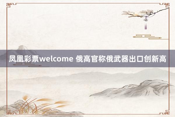 凤凰彩票welcome 俄高官称俄武器出口创新高