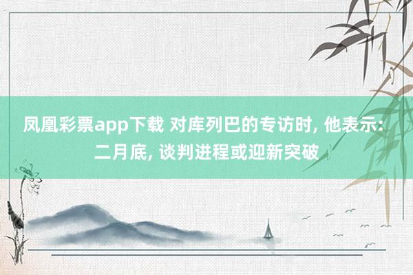 凤凰彩票app下载 对库列巴的专访时, 他表示: 二月底, 谈判进程或迎新突破