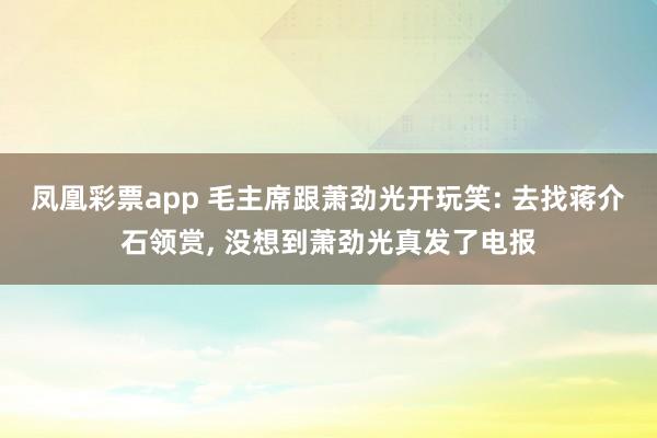 凤凰彩票app 毛主席跟萧劲光开玩笑: 去找蒋介石领赏, 没想到萧劲光真发了电报