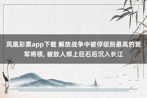 凤凰彩票app下载 解放战争中被俘级别最高的我军将领, 被敌人绑上巨石后沉入长江