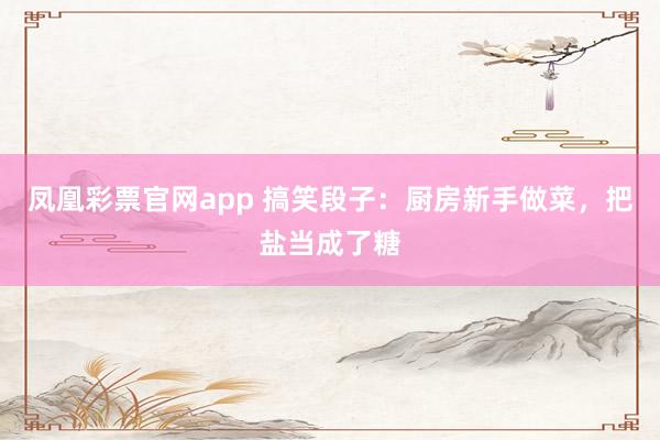 凤凰彩票官网app 搞笑段子：厨房新手做菜，把盐当成了糖
