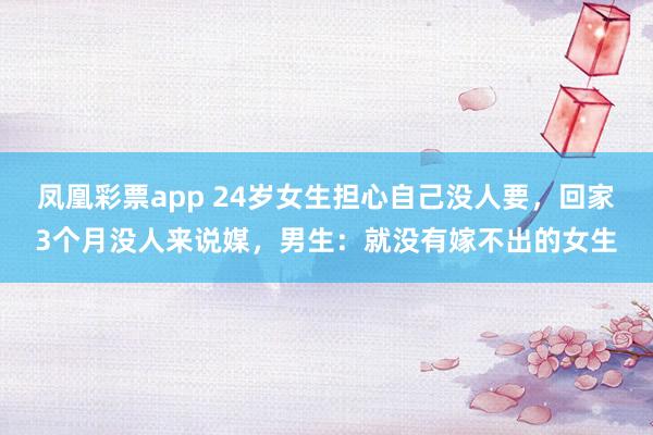 凤凰彩票app 24岁女生担心自己没人要，回家3个月没人来说媒，男生：就没有嫁不出的女生