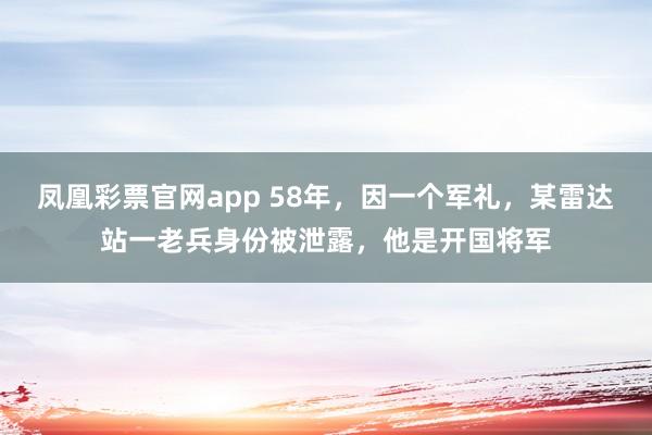 凤凰彩票官网app 58年,因一个军礼,某雷达站一老兵身份被泄露,他是开国将军