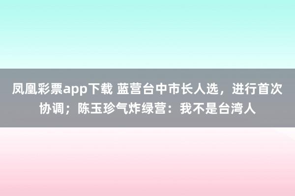 凤凰彩票app下载 蓝营台中市长人选，进行首次协调；陈玉珍气炸绿营：我不是台湾人