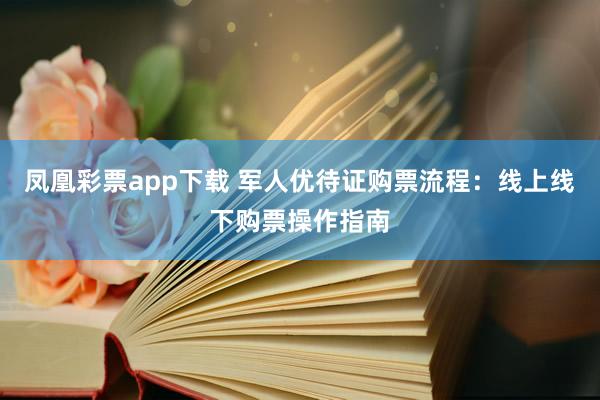 凤凰彩票app下载 军人优待证购票流程:线上线下购票操作指南