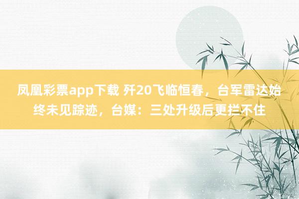 凤凰彩票app下载 歼20飞临恒春，台军雷达始终未见踪迹，台媒：三处升级后更拦不住