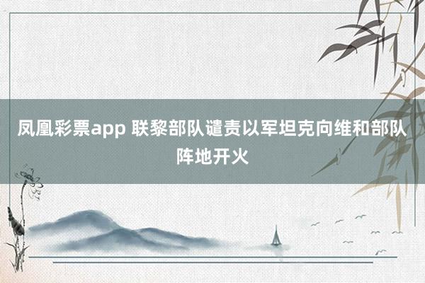 凤凰彩票app 联黎部队谴责以军坦克向维和部队阵地开火