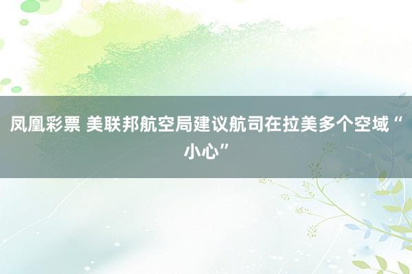 凤凰彩票 美联邦航空局建议航司在拉美多个空域“小心”